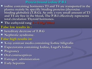 Protein bound iodine P.B.IProtein bound iodine P.B.I
 iodine containing hormones T3 and T4 are transported in theiodine containing hormones T3 and T4 are transported in the
plasma mainly by specific binding proteins (thyroxineplasma mainly by specific binding proteins (thyroxine
binding globulin) (T.B.G). As only a very small amount of T3binding globulin) (T.B.G). As only a very small amount of T3
and T4 are free in the blood, The P.B.I effectively representsand T4 are free in the blood, The P.B.I effectively represents
total circulation Thyroid hormones.total circulation Thyroid hormones.
 The euthyroid rangThe euthyroid rang 4 – 8 Mg/100ml4 – 8 Mg/100ml
False low results in :False low results in :
 hereditary decrease of T.B.Ghereditary decrease of T.B.G
 Nephrotic syndrome.Nephrotic syndrome.
False high results in:False high results in:
 X-ray contrast media containing Iodine biligrafinX-ray contrast media containing Iodine biligrafin
 Expectorants containing Iodine, Lugol’s IodineExpectorants containing Iodine, Lugol’s Iodine
 PregnancyPregnancy
 Oral contraceptivesOral contraceptives
 Estrogen administrationEstrogen administration
 Early hepatitisEarly hepatitis
 