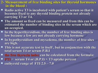 2- Measurement of free binding sites for thyroid hormones2- Measurement of free binding sites for thyroid hormones
in the blood :in the blood :
 Radio active T3 is incubated with patient’s serum so that itRadio active T3 is incubated with patient’s serum so that it
becomes fixed to any thyroid binding protein not alreadybecomes fixed to any thyroid binding protein not already
carrying T3 or T4.carrying T3 or T4.
 The amount so fixed can be measured and from this can beThe amount so fixed can be measured and from this can be
estimated the number of binding sites in the serum which areestimated the number of binding sites in the serum which are
un occupied.un occupied.
 In the hyperthyroidism, the number of free binding sites isIn the hyperthyroidism, the number of free binding sites is
low because a few are not already carrying hormonelow because a few are not already carrying hormone
 In hypothyroidism and myxedema, the number of free sitesIn hypothyroidism and myxedema, the number of free sites
are high.are high.
 This is not accurate test in itself , but in conjunction with theThis is not accurate test in itself , but in conjunction with the
total serum T4 or serum P.B.Itotal serum T4 or serum P.B.I
 the free thyroxinthe free thyroxin indexindex can be calculated from the formula:can be calculated from the formula:
 FTIFTI = serum T4 or (B.P.I) × T3 uptake percent= serum T4 or (B.P.I) × T3 uptake percent
 euthyroid range of FTI 2.5 – 7.0euthyroid range of FTI 2.5 – 7.0
 