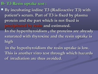 B- T3 Resin uptake test :B- T3 Resin uptake test :
 By incubating iodine T3 (Radioactive T3) withBy incubating iodine T3 (Radioactive T3) with
patient’s serum. Part of T3 is fixed by plasmapatient’s serum. Part of T3 is fixed by plasma
protein and the part which is not fixed isprotein and the part which is not fixed is
precipitated by resinprecipitated by resin and estimated.and estimated.
In the hyperthyroidism , the proteins are alreadyIn the hyperthyroidism , the proteins are already
saturated with thyroxine and the resin uptake issaturated with thyroxine and the resin uptake is
highhigh
in the hypothyroidism the resin uptake is low.in the hypothyroidism the resin uptake is low.
This is another vitro test through which hazardsThis is another vitro test through which hazards
of irradiation are thus avoided.of irradiation are thus avoided.
 