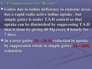 C- T3 suppression test “Werner”.C- T3 suppression test “Werner”.
 Goitre due to iodine deficiency in endemic areasGoitre due to iodine deficiency in endemic areas
has a rapid radio active iodine uptake , buthas a rapid radio active iodine uptake , but
simple goitre is under T.S.H control so thatsimple goitre is under T.S.H control so that
uptake can be diminished by suppressing T.S.Huptake can be diminished by suppressing T.S.H
that is done by giving 40 Mg every 8 hourly forthat is done by giving 40 Mg every 8 hourly for
7 days.7 days.
 In a toxic goitreIn a toxic goitre 10 – 20 %10 – 20 % reduction in uptakereduction in uptake
by suppression whole in simple goitreby suppression whole in simple goitre 50 – 80%50 – 80%
reduction.reduction.
 