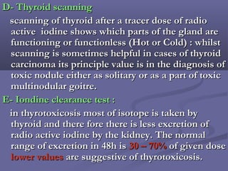 D- Thyroid scanningD- Thyroid scanning
scanning of thyroid after a tracer dose of radioscanning of thyroid after a tracer dose of radio
active iodine shows which parts of the gland areactive iodine shows which parts of the gland are
functioning or functionless (Hot or Cold) : whilstfunctioning or functionless (Hot or Cold) : whilst
scanning is sometimes helpful in cases of thyroidscanning is sometimes helpful in cases of thyroid
carcinoma its principle value is in the diagnosis ofcarcinoma its principle value is in the diagnosis of
toxic nodule either as solitary or as a part of toxictoxic nodule either as solitary or as a part of toxic
multinodular goitre.multinodular goitre.
E- Iondine clearance test :E- Iondine clearance test :
in thyrotoxicosis most of isotope is taken byin thyrotoxicosis most of isotope is taken by
thyroid and there fore there is less excretion ofthyroid and there fore there is less excretion of
radio active iodine by the kidney. The normalradio active iodine by the kidney. The normal
range of excretion in 48h isrange of excretion in 48h is 30 – 70%30 – 70% of given doseof given dose
lower valueslower values are suggestive of thyrotoxicosis.are suggestive of thyrotoxicosis.
 