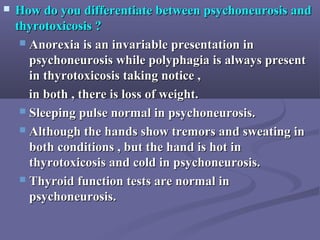  How do you differentiate between psychoneurosis andHow do you differentiate between psychoneurosis and
thyrotoxicosis ?thyrotoxicosis ?
 Anorexia is an invariable presentation inAnorexia is an invariable presentation in
psychoneurosis while polyphagia is always presentpsychoneurosis while polyphagia is always present
in thyrotoxicosis taking notice ,in thyrotoxicosis taking notice ,
in both , there is loss of weight.in both , there is loss of weight.
 Sleeping pulse normal in psychoneurosis.Sleeping pulse normal in psychoneurosis.
 Although the hands show tremors and sweating inAlthough the hands show tremors and sweating in
both conditions , but the hand is hot inboth conditions , but the hand is hot in
thyrotoxicosis and cold in psychoneurosis.thyrotoxicosis and cold in psychoneurosis.
 Thyroid function tests are normal inThyroid function tests are normal in
psychoneurosis.psychoneurosis.
 