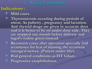 1. Medical treatment1. Medical treatment
Indications :Indications :
 Mild cases.Mild cases.
 Thyrotoxicosis occuring during periods ofThyrotoxicosis occuring during periods of
stress. As puberty , pregnancy and lactation.stress. As puberty , pregnancy and lactation.
Anti thyroid drugs are given in accurate doesAnti thyroid drugs are given in accurate does
and it is better to be on under dose side. Theyand it is better to be on under dose side. They
are stopped one month before delivery andare stopped one month before delivery and
lugol’s iodine given instead.lugol’s iodine given instead.
 Recurrent cases after operation specially 2ndRecurrent cases after operation specially 2nd
recurrence for fear of injuring the recurrentrecurrence for fear of injuring the recurrent
laryngeal nerves. (Patient under 45y).laryngeal nerves. (Patient under 45y).
 Bad general conditions as HT failure.Bad general conditions as HT failure.
 Progressive exophthalmos.Progressive exophthalmos.
 