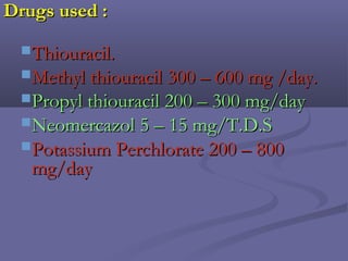 Drugs used :Drugs used :
Thiouracil.Thiouracil.
Methyl thiouracil 300 – 600 mg /day.Methyl thiouracil 300 – 600 mg /day.
Propyl thiouracil 200 – 300 mg/dayPropyl thiouracil 200 – 300 mg/day
Neomercazol 5 – 15 mg/T.D.SNeomercazol 5 – 15 mg/T.D.S
Potassium Perchlorate 200 – 800Potassium Perchlorate 200 – 800
mg/daymg/day
 
