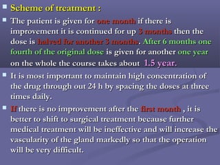  Scheme of treatment :Scheme of treatment :
 The patient is given forThe patient is given for one monthone month if there isif there is
improvement it is continued for upimprovement it is continued for up 3 months3 months then thethen the
dose isdose is halved for another 3 monthshalved for another 3 months.. After 6 months oneAfter 6 months one
fourth of the original dosefourth of the original dose is given for anotheris given for another one yearone year
on the whole the course takes abouton the whole the course takes about 1.5 year1.5 year..
 It is most important to maintain high concentration ofIt is most important to maintain high concentration of
the drug through out 24 h by spacing the doses at threethe drug through out 24 h by spacing the doses at three
times daily.times daily.
 IfIf there is no improvement after thethere is no improvement after the first monthfirst month , it is, it is
better to shift to surgical treatment because furtherbetter to shift to surgical treatment because further
medical treatment will be ineffective and will increase themedical treatment will be ineffective and will increase the
vascularity of the gland markedly so that the operationvascularity of the gland markedly so that the operation
will be very difficult.will be very difficult.
 