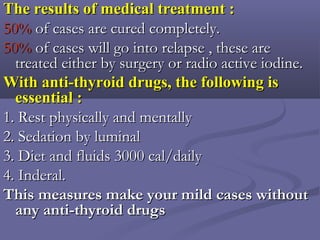 The results of medical treatment :The results of medical treatment :
50%50% of cases are cured completely.of cases are cured completely.
50%50% of cases will go into relapse , these areof cases will go into relapse , these are
treated either by surgery or radio active iodine.treated either by surgery or radio active iodine.
With anti-thyroid drugs, the following isWith anti-thyroid drugs, the following is
essential :essential :
1. Rest physically and mentally1. Rest physically and mentally
2. Sedation by luminal2. Sedation by luminal
3. Diet and fluids 3000 cal/daily3. Diet and fluids 3000 cal/daily
4. Inderal.4. Inderal.
This measures make your mild cases withoutThis measures make your mild cases without
any anti-thyroid drugsany anti-thyroid drugs
 