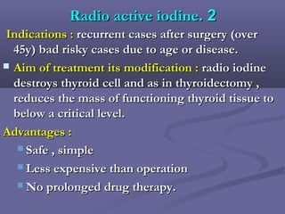 22..Radio active iodineRadio active iodine
Indications :Indications : recurrent cases after surgery (overrecurrent cases after surgery (over
45y) bad risky cases due to age or disease.45y) bad risky cases due to age or disease.
 Aim of treatment its modification :Aim of treatment its modification : radio iodineradio iodine
destroys thyroid cell and as in thyroidectomy ,destroys thyroid cell and as in thyroidectomy ,
reduces the mass of functioning thyroid tissue toreduces the mass of functioning thyroid tissue to
below a critical level.below a critical level.
Advantages :Advantages :
 Safe , simpleSafe , simple
 Less expensive than operationLess expensive than operation
 No prolonged drug therapy.No prolonged drug therapy.
 