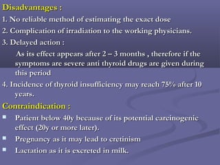 Disadvantages :Disadvantages :
1. No reliable method of estimating the exact dose1. No reliable method of estimating the exact dose
2. Complication of irradiation to the working physicians.2. Complication of irradiation to the working physicians.
3. Delayed action :3. Delayed action :
As its effect appears after 2 – 3 months , therefore if theAs its effect appears after 2 – 3 months , therefore if the
symptoms are severe anti thyroid drugs are given duringsymptoms are severe anti thyroid drugs are given during
this periodthis period
4. Incidence of thyroid insufficiency may reach 75% after 104. Incidence of thyroid insufficiency may reach 75% after 10
years.years.
Contraindication :Contraindication :
 Patient below 40y because of its potential carcinogenicPatient below 40y because of its potential carcinogenic
effect (20y or more later).effect (20y or more later).
 Pregnancy as it may lead to cretinismPregnancy as it may lead to cretinism
 Lactation as it is excreted in milk.Lactation as it is excreted in milk.
 