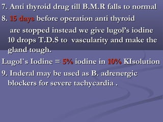 7. Anti thyroid drug till B.M.R falls to normal7. Anti thyroid drug till B.M.R falls to normal
8.8. 15 days15 days before operation anti thyroidbefore operation anti thyroid
are stopped instead we give lugol’s iodineare stopped instead we give lugol’s iodine
10 drops T.D.S to vascularity and make the10 drops T.D.S to vascularity and make the
gland tough.gland tough.
Lugol`s Iodine =Lugol`s Iodine = 5%5% iodine iniodine in 10%10% KIsolutionKIsolution
9. Inderal may be used as B. adrenergic9. Inderal may be used as B. adrenergic
blockers for severe tachycardia .blockers for severe tachycardia .
 