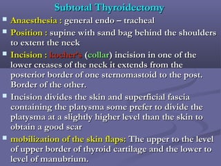 Subtotal ThyroidectomySubtotal Thyroidectomy
 Anaesthesia :Anaesthesia : general endo – trachealgeneral endo – tracheal
 Position :Position : supine with sand bag behind the shoulderssupine with sand bag behind the shoulders
to extent the neckto extent the neck
 Incision :Incision : kocher’skocher’s ((collarcollar) incision in one of the) incision in one of the
lower creases of the neck it extends from thelower creases of the neck it extends from the
posterior border of one sternomastoid to the post.posterior border of one sternomastoid to the post.
Border of the other.Border of the other.
 Incision divides the skin and superficial fasciaIncision divides the skin and superficial fascia
containing the platysma some prefer to divide thecontaining the platysma some prefer to divide the
platysma at a slightly higher level than the skin toplatysma at a slightly higher level than the skin to
obtain a good scarobtain a good scar
 mobilization of the skin flaps:mobilization of the skin flaps: The upper to the levelThe upper to the level
of upper border of thyroid cartilage and the lower toof upper border of thyroid cartilage and the lower to
level of manubrium.level of manubrium.
 