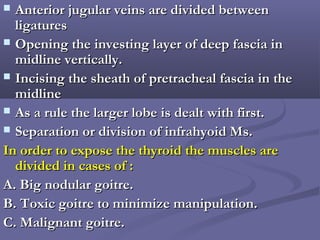  Anterior jugular veins are divided betweenAnterior jugular veins are divided between
ligaturesligatures
 Opening the investing layer of deep fascia inOpening the investing layer of deep fascia in
midline vertically.midline vertically.
 Incising the sheath of pretracheal fascia in theIncising the sheath of pretracheal fascia in the
midlinemidline
 As a rule the larger lobe is dealt with first.As a rule the larger lobe is dealt with first.
 Separation or division of infrahyoid Ms.Separation or division of infrahyoid Ms.
In order to expose the thyroid the muscles areIn order to expose the thyroid the muscles are
divided in cases of :divided in cases of :
A. Big nodular goitre.A. Big nodular goitre.
B. Toxic goitre to minimize manipulation.B. Toxic goitre to minimize manipulation.
C. Malignant goitre.C. Malignant goitre.
 