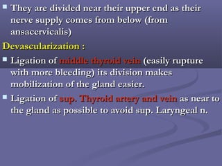  They are divided near their upper end as theirThey are divided near their upper end as their
nerve supply comes from below (fromnerve supply comes from below (from
ansacervicalis)ansacervicalis)
Devascularization :Devascularization :
 Ligation ofLigation of middle thyroid veinmiddle thyroid vein (easily rupture(easily rupture
with more bleeding) its division makeswith more bleeding) its division makes
mobilization of the gland easier.mobilization of the gland easier.
 Ligation ofLigation of sup. Thyroid artery and veinsup. Thyroid artery and vein as near toas near to
the gland as possible to avoid sup. Laryngeal n.the gland as possible to avoid sup. Laryngeal n.
 