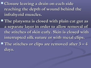  Closure leaving a drain on each sideClosure leaving a drain on each side
reaching the depth of wound behind thereaching the depth of wound behind the
infrahyoid muscles.infrahyoid muscles.
 The platysma is closed with plain cat gut asThe platysma is closed with plain cat gut as
a separate layer in order to allow removal ofa separate layer in order to allow removal of
the stitches of skin early. Skin is closed withthe stitches of skin early. Skin is closed with
interrupted silk suture or with metal clips.interrupted silk suture or with metal clips.
 The stitches or clips are removed after 3 – 4The stitches or clips are removed after 3 – 4
days.days.
 