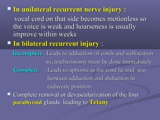  In unilateral recurrent nerve injury :In unilateral recurrent nerve injury :
vocal cord on that side becomes motionless sovocal cord on that side becomes motionless so
the voice is weak and hoarseness is usuallythe voice is weak and hoarseness is usually
improve within weeksimprove within weeks
 In bilateral recurrent injuryIn bilateral recurrent injury ::
IncompleteIncomplete :: Leads to adduction of cords and suffocationLeads to adduction of cords and suffocation
so, tracheostomy must be done immediately.so, tracheostomy must be done immediately.
CompleteComplete :: Leads to aphonia as the cord lie mid wayLeads to aphonia as the cord lie mid way
between adduction and abduction inbetween adduction and abduction in
cadaveric position.cadaveric position.
 Complete removal or devascularization of the fourComplete removal or devascularization of the four
parathyroidparathyroid glands leading toglands leading to TetanyTetany
 