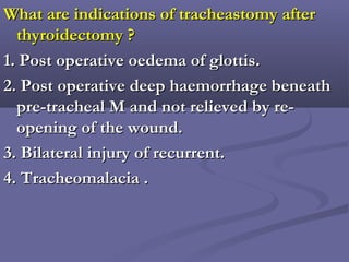 What are indications of tracheastomy afterWhat are indications of tracheastomy after
thyroidectomy ?thyroidectomy ?
1. Post operative oedema of glottis.1. Post operative oedema of glottis.
2. Post operative deep haemorrhage beneath2. Post operative deep haemorrhage beneath
pre-tracheal M and not relieved by re-pre-tracheal M and not relieved by re-
opening of the wound.opening of the wound.
3. Bilateral injury of recurrent.3. Bilateral injury of recurrent.
4. Tracheomalacia .4. Tracheomalacia .
 