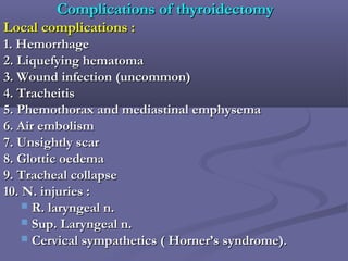 Complications of thyroidectomyComplications of thyroidectomy
Local complications :Local complications :
1. Hemorrhage1. Hemorrhage
2. Liquefying hematoma2. Liquefying hematoma
3. Wound infection (uncommon)3. Wound infection (uncommon)
4. Tracheitis4. Tracheitis
5. Phemothorax and mediastinal emphysema5. Phemothorax and mediastinal emphysema
6. Air embolism6. Air embolism
7. Unsightly scar7. Unsightly scar
8. Glottic oedema8. Glottic oedema
9. Tracheal collapse9. Tracheal collapse
10. N. injuries :10. N. injuries :
 R. laryngeal n.R. laryngeal n.
 Sup. Laryngeal n.Sup. Laryngeal n.
 Cervical sympathetics ( Horner’s syndrome).Cervical sympathetics ( Horner’s syndrome).
 