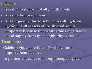 1. Tetany1. Tetany
-- It is due to removal of all parathyroidsIt is due to removal of all parathyroids
- It is rare but permanent.- It is rare but permanent.
- It is frequently due to scheme resulting from- It is frequently due to scheme resulting from
ligation of all vessels of the thyroid and isligation of all vessels of the thyroid and is
temporary because the parathyroids regain newtemporary because the parathyroids regain new
blood supply from the neighboring vesselsblood supply from the neighboring vessels
Treatment :Treatment :
-- Calcium gluconate 10 cc 10% daily untilCalcium gluconate 10 cc 10% daily until
improvement occurs.improvement occurs.
- In permanent cases oral long therapy is given .- In permanent cases oral long therapy is given .
 