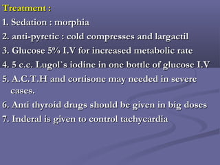 Treatment :Treatment :
1. Sedation : morphia1. Sedation : morphia
2. anti-pyretic : cold compresses and largactil2. anti-pyretic : cold compresses and largactil
3. Glucose 5% I.V for increased metabolic rate3. Glucose 5% I.V for increased metabolic rate
4. 5 c.c. Lugol`s iodine in one bottle of glucose I.V4. 5 c.c. Lugol`s iodine in one bottle of glucose I.V
5. A.C.T.H and cortisone may needed in severe5. A.C.T.H and cortisone may needed in severe
cases.cases.
6. Anti thyroid drugs should be given in big doses6. Anti thyroid drugs should be given in big doses
7. Inderal is given to control tachycardia7. Inderal is given to control tachycardia
 