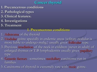 Cancer thyroidCancer thyroid
1. Precancerous conditions1. Precancerous conditions
2. Pathological types2. Pathological types
3. Clinical features.3. Clinical features.
4. Investigations4. Investigations
5. Treatment5. Treatment
1. Precancerous conditions1. Precancerous conditions
1.1. AdenomaAdenoma of the thyroidof the thyroid
2.2. NodularNodular goitre specially in endemic areas (solitary nodular isgoitre specially in endemic areas (solitary nodular is
more liable to undergo malig.) usually givesmore liable to undergo malig.) usually gives follicularfollicular type.type.
3. Previous3. Previous irradiationirradiation of the neck in children (never in adult) ofof the neck in children (never in adult) of
enlarged thymus or T.B lymphadenitis usually givesenlarged thymus or T.B lymphadenitis usually gives papillarypapillary
type.type.
4.4. Genetic factorsGenetic factors : sometimes: sometimes medullarymedullary carcinoma run incarcinoma run in
families.families.
5. Carcinoma of thyroid is extremely rare with5. Carcinoma of thyroid is extremely rare with toxictoxic goitregoitre..
 