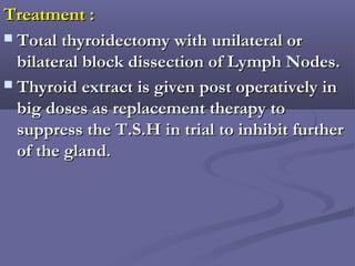 Treatment :Treatment :
 Total thyroidectomy with unilateral orTotal thyroidectomy with unilateral or
bilateral block dissection of Lymph Nodes.bilateral block dissection of Lymph Nodes.
 Thyroid extract is given post operatively inThyroid extract is given post operatively in
big doses as replacement therapy tobig doses as replacement therapy to
suppress the T.S.H in trial to inhibit furthersuppress the T.S.H in trial to inhibit further
of the glandof the gland..
 