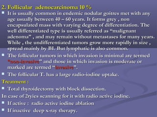 2. Follicular adenocarcinoma 10 %2. Follicular adenocarcinoma 10 %
 It is usually common in endemic nodular goitres met with anyIt is usually common in endemic nodular goitres met with any
age usually between 40 – 60 years. It forms grey , nonage usually between 40 – 60 years. It forms grey , non
encapsulated mass with varying degree of differentiation. Theencapsulated mass with varying degree of differentiation. The
well differentiated type is usually referred as “malignantwell differentiated type is usually referred as “malignant
adenoma” , and may remain without metastases for many years.adenoma” , and may remain without metastases for many years.
While , the undifferentiated tumors grow more rapidly in size ,While , the undifferentiated tumors grow more rapidly in size ,
spread mainly by BI. But lymphatic is also common.spread mainly by BI. But lymphatic is also common.
 The follicular tumors in which invasion is minimal are termedThe follicular tumors in which invasion is minimal are termed
“non-invasive“non-invasive” and those in which invasion is moderate or” and those in which invasion is moderate or
marked are termed “marked are termed “invasiveinvasive”.”.
 The follicular T. has a large radio-iodine uptake.The follicular T. has a large radio-iodine uptake.
Treatment :Treatment :
 Total thyroidectomy with block dissection.Total thyroidectomy with block dissection.
In case of 2ryies scanning for it with radio active iodine.In case of 2ryies scanning for it with radio active iodine.
 If active : radio active iodine ablationIf active : radio active iodine ablation
 If inactive deep x-ray therapy.If inactive deep x-ray therapy.
 