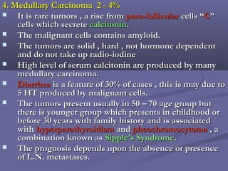4. Medullary Carcinoma 2 - 4%4. Medullary Carcinoma 2 - 4%
 It is rare tumors , a rise fromIt is rare tumors , a rise from para-follicularpara-follicular cells “cells “CC””
cells which secretecells which secrete calcitonincalcitonin..
 The malignant cells contains amyloid.The malignant cells contains amyloid.
 The tumors are solid , hard , not hormone dependentThe tumors are solid , hard , not hormone dependent
and do not take up radio-iodineand do not take up radio-iodine
 High level of serum calcitonin are produced by manyHigh level of serum calcitonin are produced by many
medullary carcinoma.medullary carcinoma.
 DiarrheaDiarrhea is a feature of 30% of cases , this is may due tois a feature of 30% of cases , this is may due to
5 HT produced by malignant cells.5 HT produced by malignant cells.
 The tumors present usually in 50 – 70 age group butThe tumors present usually in 50 – 70 age group but
there is younger group which presents in childhood orthere is younger group which presents in childhood or
before 30 years with family history and is associatedbefore 30 years with family history and is associated
withwith hyperparathyroidismhyperparathyroidism andand pheochromocytomapheochromocytoma , a, a
combination known ascombination known as Sipple’s SyndromeSipple’s Syndrome..
 The prognosis depends upon the absence or presenceThe prognosis depends upon the absence or presence
of L.N. metastases.of L.N. metastases.
 