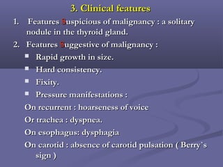 3. Clinical features3. Clinical features
1. Features1. Features SSuspicious of malignancy : a solitaryuspicious of malignancy : a solitary
nodule in the thyroid gland.nodule in the thyroid gland.
2. Features2. Features SSuggestive of malignancy :uggestive of malignancy :
 Rapid growth in size.Rapid growth in size.
 Hard consistency.Hard consistency.
 Fixity.Fixity.
 Pressure manifestations :Pressure manifestations :
On recurrent : hoarseness of voiceOn recurrent : hoarseness of voice
Or trachea : dyspnea.Or trachea : dyspnea.
On esophagus: dysphagiaOn esophagus: dysphagia
On carotid : absence of carotid pulsation ( Berry`sOn carotid : absence of carotid pulsation ( Berry`s
sign )sign )
 
