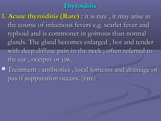 ThyroiditisThyroiditis
1.1. Acute thyroiditis (Rare) :Acute thyroiditis (Rare) : it is rare , it may arise init is rare , it may arise in
the course of infectious fevers e.g. scarlet fever andthe course of infectious fevers e.g. scarlet fever and
typhoid and is commoner in goitrous than normaltyphoid and is commoner in goitrous than normal
glands. The gland becomes enlarged , hot and tenderglands. The gland becomes enlarged , hot and tender
with deep diffuse pain in the neck , often referred towith deep diffuse pain in the neck , often referred to
the ear , occiput or jaw.the ear , occiput or jaw.
 Treatment : antibiotics , local foments and drainage ofTreatment : antibiotics , local foments and drainage of
pus if suppuration occurs. (rare)pus if suppuration occurs. (rare)
 