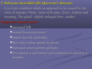 2. Subacute thyroiditis (De Quervain’s disease) :2. Subacute thyroiditis (De Quervain’s disease) :
it is a rare condition which as supposed to be caused by theit is a rare condition which as supposed to be caused by the
virus of mumps. Onset : acute with pain , fever , malaise andvirus of mumps. Onset : acute with pain , fever , malaise and
sweating. The gland : slightly enlarged firm , tender.sweating. The gland : slightly enlarged firm , tender.
Diagnosis depend upon :Diagnosis depend upon :
 increased S.Rincreased S.R
 normal leucocytic countnormal leucocytic count
 absent thyroid antibodies.absent thyroid antibodies.
 Not radio-iodine uptake by gland.Not radio-iodine uptake by gland.
 increased serum gamma globulin.increased serum gamma globulin.
 The disease is self limited and resolution occurs in fewThe disease is self limited and resolution occurs in few
months.months.
 