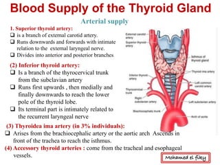Blood Supply of the Thyroid Gland
1. Superior thyroid artery:
q is a branch of external carotid artery.
q Runs downwards and forwards with intimate
relation to the external laryngeal nerve.
q Divides into anterior and posterior branches
(2) Inferior thyroid artery:
q Is a branch of the thyrocervical trunk
from the subclavian artery
q Runs first upwards , then medially and
finally downwards to reach the lower
pole of the thyroid lobe.
q Its terminal part is intimately related to
the recurrent laryngeal nerve
(3) Thyroidea ima artery (in 3% individuals):
q Arises from the brachiocephalic artery or the aortic arch Ascends in
front of the trachea to reach the isthmus.
(4) Accessory thyroid arteries : come from the tracheal and esophageal
vessels.
Arterial supply
Mohamed el fiky
 