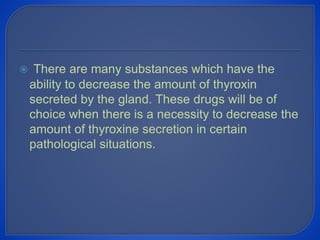  There are many substances which have the
ability to decrease the amount of thyroxin
secreted by the gland. These drugs will be of
choice when there is a necessity to decrease the
amount of thyroxine secretion in certain
pathological situations.
 