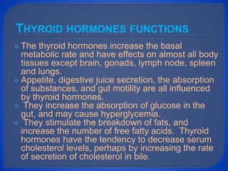  The thyroid hormones increase the basal
metabolic rate and have effects on almost all body
tissues except brain, gonads, lymph node, spleen
and lungs.
 Appetite, digestive juice secretion, the absorption
of substances, and gut motility are all influenced
by thyroid hormones.
 They increase the absorption of glucose in the
gut, and may cause hyperglycemia.
 They stimulate the breakdown of fats, and
increase the number of free fatty acids. Thyroid
hormones have the tendency to decrease serum
cholesterol levels, perhaps by increasing the rate
of secretion of cholesterol in bile.
THYROID HORMONES FUNCTIONS
 