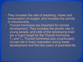  They increase the rate of breathing, intake and
consumption of oxygen, and increase the activity
of mitochondria.
 Thyroid hormones are important for normal
development. They increase the growth rate of
young people, and cells of the developing brain
are a major target for the Thyroid hormones
T3 and T4. Thyroid hormones play a particularly
crucial role in brain maturation during foetal
development and first few years of postnatal life.
 