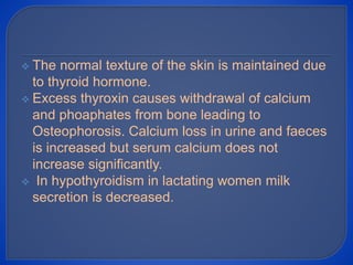  The normal texture of the skin is maintained due
to thyroid hormone.
 Excess thyroxin causes withdrawal of calcium
and phoaphates from bone leading to
Osteophorosis. Calcium loss in urine and faeces
is increased but serum calcium does not
increase significantly.
 In hypothyroidism in lactating women milk
secretion is decreased.
 