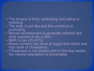  The tongue is thick, protruding and saliva is
dribbling.
 The belly is pot like and the umbilicus is
protruding.
 Mental development is generally retarted and
child appears to be a idiot.
 BMR is low (20-40%).
 Blood contains low level of sugar and iodine and
high level of cholesterol.
 If treatment is not started with in first few weeks,
the mental retardation is irreversible.
 
