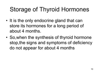 10
Storage of Thyroid Hormones
• It is the only endocrine gland that can
store its hormones for a long period of
about 4 months.
• So,when the synthesis of thyroid hormone
stop,the signs and symptoms of deficiency
do not appear for about 4 months
 