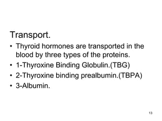 13
Transport.
• Thyroid hormones are transported in the
blood by three types of the proteins.
• 1-Thyroxine Binding Globulin.(TBG)
• 2-Thyroxine binding prealbumin.(TBPA)
• 3-Albumin.
 