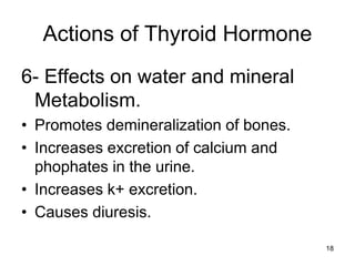 18
Actions of Thyroid Hormone
6- Effects on water and mineral
Metabolism.
• Promotes demineralization of bones.
• Increases excretion of calcium and
phophates in the urine.
• Increases k+ excretion.
• Causes diuresis.
 