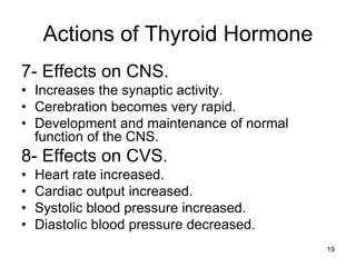 19
Actions of Thyroid Hormone
7- Effects on CNS.
• Increases the synaptic activity.
• Cerebration becomes very rapid.
• Development and maintenance of normal
function of the CNS.
8- Effects on CVS.
• Heart rate increased.
• Cardiac output increased.
• Systolic blood pressure increased.
• Diastolic blood pressure decreased.
 