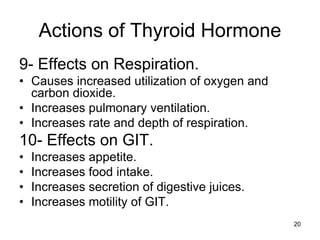 20
Actions of Thyroid Hormone
9- Effects on Respiration.
• Causes increased utilization of oxygen and
carbon dioxide.
• Increases pulmonary ventilation.
• Increases rate and depth of respiration.
10- Effects on GIT.
• Increases appetite.
• Increases food intake.
• Increases secretion of digestive juices.
• Increases motility of GIT.
 