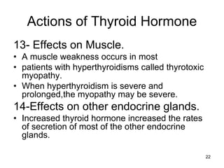 22
Actions of Thyroid Hormone
13- Effects on Muscle.
• A muscle weakness occurs in most
• patients with hyperthyroidisms called thyrotoxic
myopathy.
• When hyperthyroidism is severe and
prolonged,the myopathy may be severe.
14-Effects on other endocrine glands.
• Increased thyroid hormone increased the rates
of secretion of most of the other endocrine
glands.
 