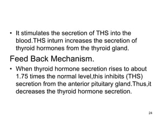 24
• It stimulates the secretion of THS into the
blood.THS inturn increases the secretion of
thyroid hormones from the thyroid gland.
Feed Back Mechanism.
• When thyroid hormone secretion rises to about
1.75 times the normal level,this inhibits (THS)
secretion from the anterior pituitary gland.Thus,it
decreases the thyroid hormone secretion.
 