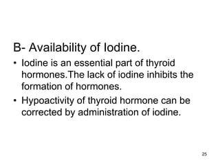 25
B- Availability of Iodine.
• Iodine is an essential part of thyroid
hormones.The lack of iodine inhibits the
formation of hormones.
• Hypoactivity of thyroid hormone can be
corrected by administration of iodine.
 