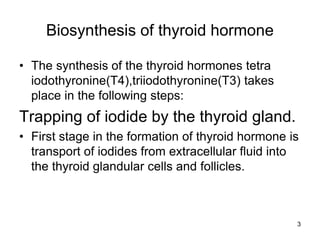 3
Biosynthesis of thyroid hormone
• The synthesis of the thyroid hormones tetra
iodothyronine(T4),triiodothyronine(T3) takes
place in the following steps:
Trapping of iodide by the thyroid gland.
• First stage in the formation of thyroid hormone is
transport of iodides from extracellular fluid into
the thyroid glandular cells and follicles.
 