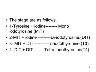 7
• The stage are as follows,
• 1-Tyrosine + iodine-------- Mono
iodotyrosine.(MIT)
• 2-MIT + iodine ---------Di-iodotyrosine.(DIT)
• 3- MIT + DIT----------Tri-iodothyronine.(T3)
• 4- DIT + DIT--------Tetra-iodothyronine(T4).
 
