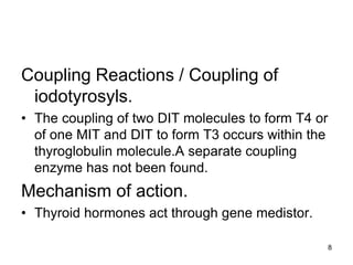 8
Coupling Reactions / Coupling of
iodotyrosyls.
• The coupling of two DIT molecules to form T4 or
of one MIT and DIT to form T3 occurs within the
thyroglobulin molecule.A separate coupling
enzyme has not been found.
Mechanism of action.
• Thyroid hormones act through gene medistor.
 
