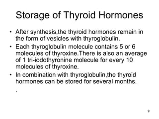 9
Storage of Thyroid Hormones
• After synthesis,the thyroid hormones remain in
the form of vesicles with thyroglobulin.
• Each thyroglobulin molecule contains 5 or 6
molecules of thyroxine.There is also an average
of 1 tri-iodothyronine molecule for every 10
molecules of thyroxine.
• In combination with thyroglobulin,the thyroid
hormones can be stored for several months.
.
 