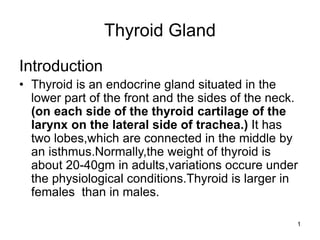 1
Thyroid Gland
Introduction
• Thyroid is an endocrine gland situated in the
lower part of the front and the sides of the neck.
(on each side of the thyroid cartilage of the
larynx on the lateral side of trachea.) It has
two lobes,which are connected in the middle by
an isthmus.Normally,the weight of thyroid is
about 20-40gm in adults,variations occure under
the physiological conditions.Thyroid is larger in
females than in males.
 