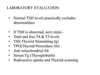 LABORATORY EVALUATION
• Normal TSH levels practically excludes
abnormalities
• If TSH is abnormal, next steps:-
• Total and free T4 & T3 levels
• TSI( Thyroid Stimulating Ig)
• TPO(Thyroid Peroxidase Ab)
• Anti mitochondrial Ab
• Serum Tg (Thyroglobulin)
• Radioactive uptake and Thyroid scanning
 