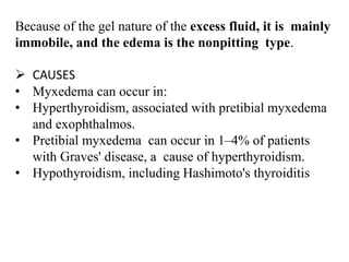 Because of the gel nature of the excess fluid, it is mainly
immobile, and the edema is the nonpitting type.
 CAUSES
• Myxedema can occur in:
• Hyperthyroidism, associated with pretibial myxedema
and exophthalmos.
• Pretibial myxedema can occur in 1–4% of patients
with Graves' disease, a cause of hyperthyroidism.
• Hypothyroidism, including Hashimoto's thyroiditis
 